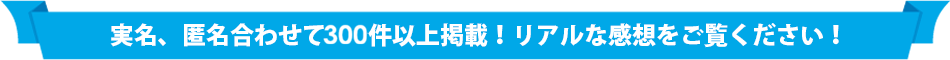実名、匿名合わせて300件以上掲載！リアルな感想をご覧ください！